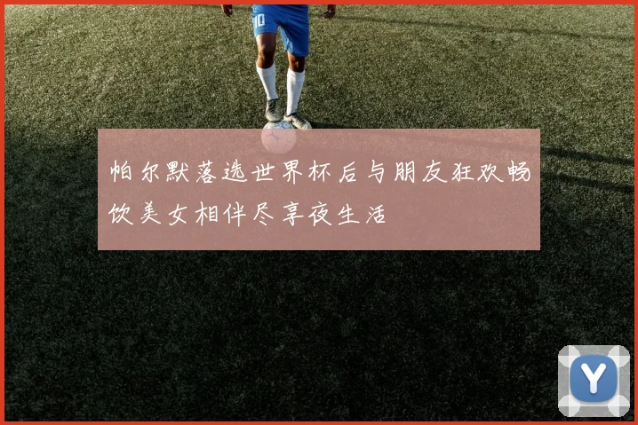 帕尔默落选世界杯后与朋友狂欢畅饮美女相伴尽享夜生活