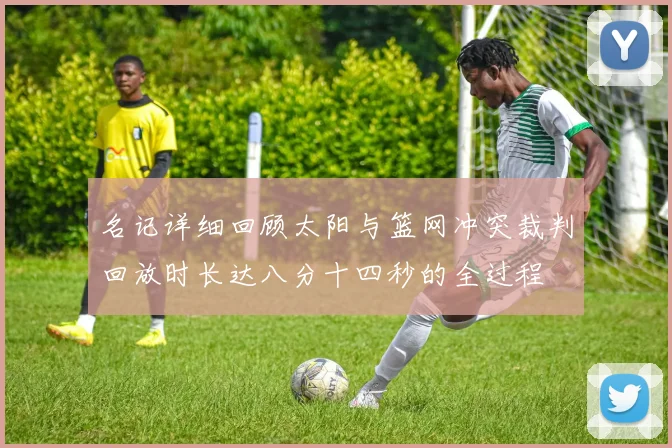 名记详细回顾太阳与篮网冲突裁判回放时长达八分十四秒的全过程