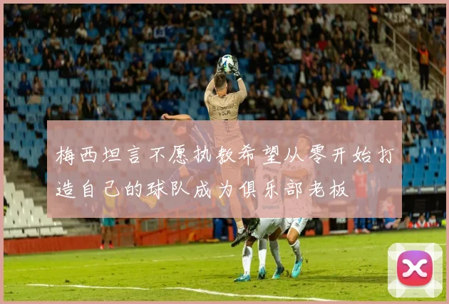 梅西坦言不愿执教希望从零开始打造自己的球队成为俱乐部老板