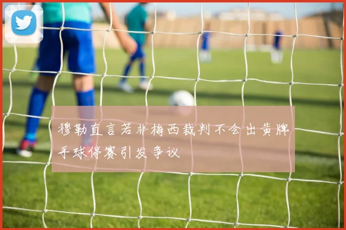 穆勒直言若非梅西裁判不会出黄牌手球停赛引发争议