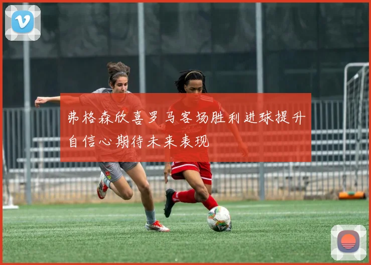 弗格森欣喜罗马客场胜利进球提升自信心期待未来表现