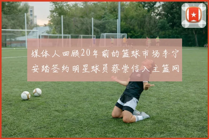 媒体人回顾20年前的篮球市场李宁安踏签约明星球员蔡崇信入主篮网的时代变迁