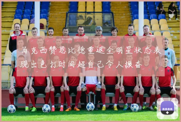 马克西赞恩比德重返全明星状态表现出色打时间超自己令人振奋