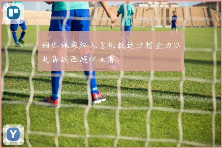 姆巴佩乘私人飞机抵达沙特全力以赴备战西超杯决赛