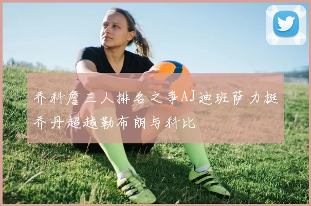 乔科詹三人排名之争AJ迪班萨力挺乔丹超越勒布朗与科比