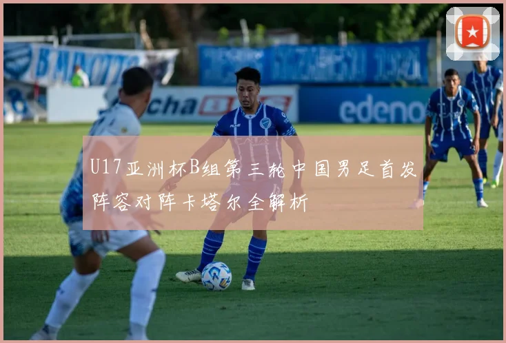 U17亚洲杯B组第三轮中国男足首发阵容对阵卡塔尔全解析
