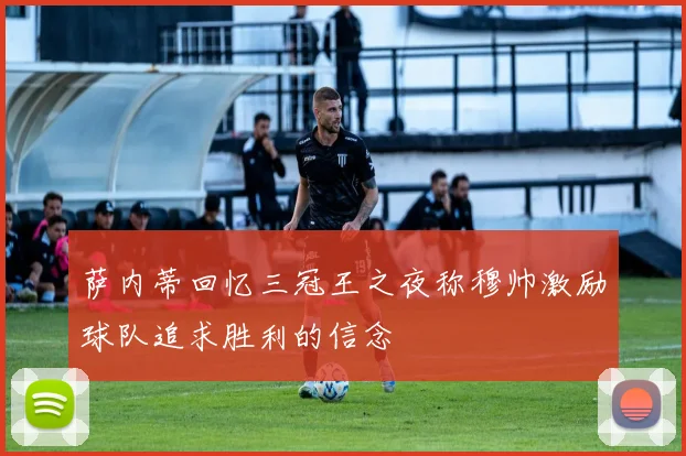 萨内蒂回忆三冠王之夜称穆帅激励球队追求胜利的信念