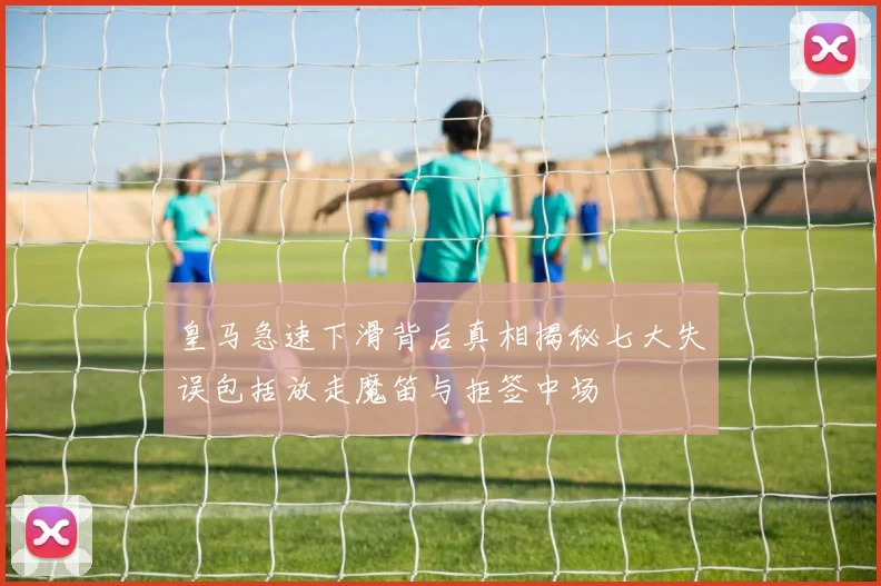 皇马急速下滑背后真相揭秘七大失误包括放走魔笛与拒签中场