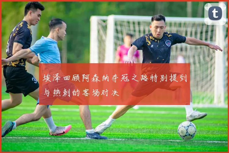 埃泽回顾阿森纳夺冠之路特别提到与热刺的客场对决