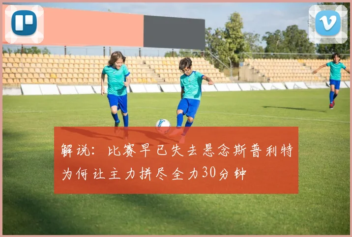 解说：比赛早已失去悬念斯普利特为何让主力拼尽全力30分钟