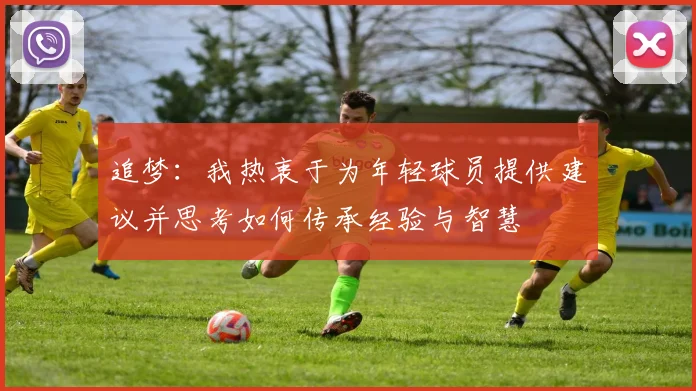 追梦：我热衷于为年轻球员提供建议并思考如何传承经验与智慧