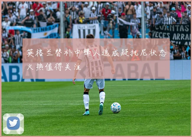 英格兰替补中锋人选成疑托尼状态火热值得关注