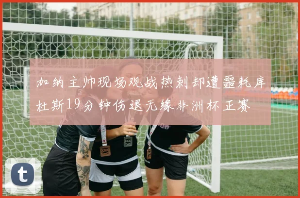 加纳主帅现场观战热刺却遭噩耗库杜斯19分钟伤退无缘非洲杯正赛