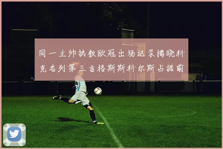 同一主帅执教欧冠出场记录揭晓科克名列第三吉格斯斯科尔斯占据前两位
