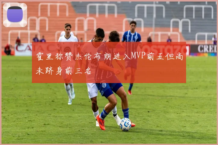 霍里称赞杰伦布朗进入MVP前五但尚未跻身前三名