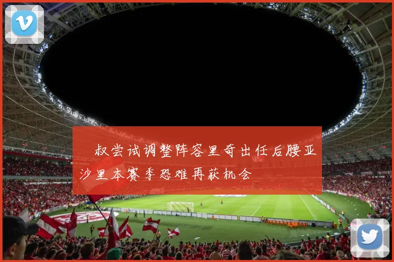 囧叔尝试调整阵容里奇出任后腰亚沙里本赛季恐难再获机会