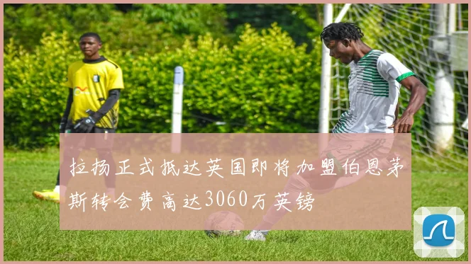 拉扬正式抵达英国即将加盟伯恩茅斯转会费高达3060万英镑