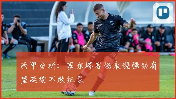 西甲分析：塞尔塔客场表现强劲有望延续不败纪录
